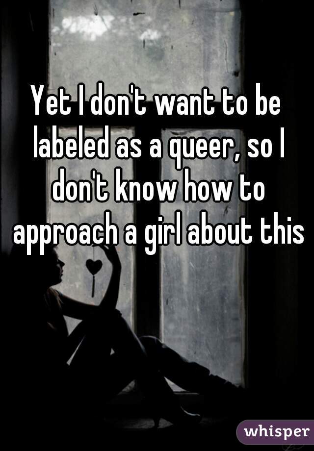 Yet I don't want to be labeled as a queer, so I don't know how to approach a girl about this