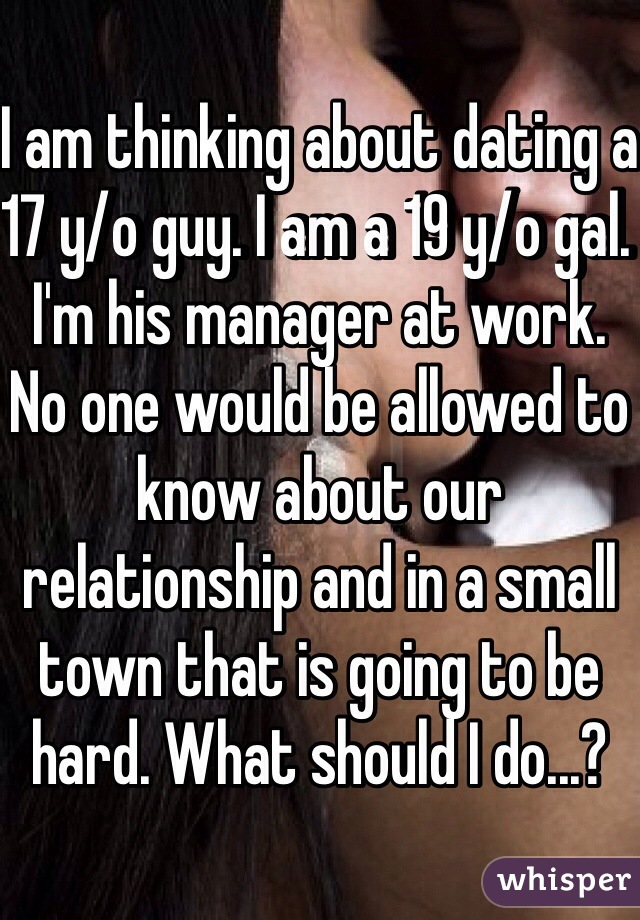 I am thinking about dating a 17 y/o guy. I am a 19 y/o gal. I'm his manager at work. No one would be allowed to know about our relationship and in a small town that is going to be hard. What should I do...?