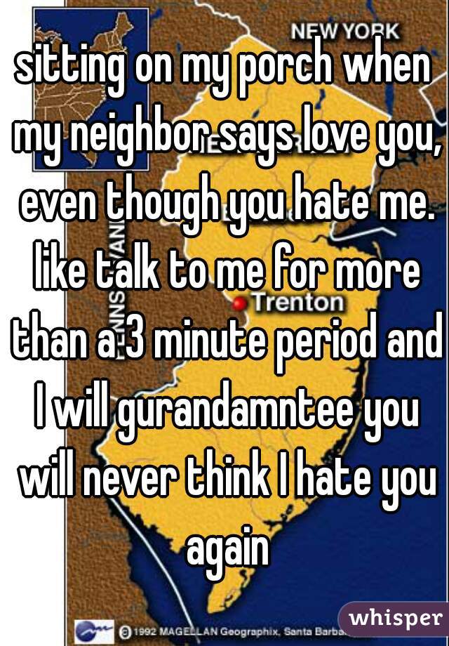 sitting on my porch when my neighbor says love you, even though you hate me. like talk to me for more than a 3 minute period and I will gurandamntee you will never think I hate you again