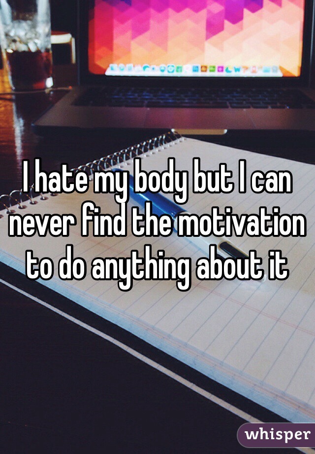 I hate my body but I can never find the motivation to do anything about it 
