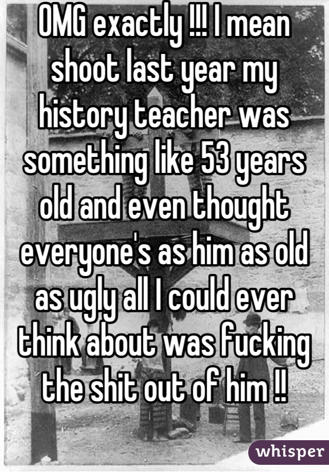 OMG exactly !!! I mean shoot last year my history teacher was something like 53 years old and even thought everyone's as him as old as ugly all I could ever think about was fucking the shit out of him !!