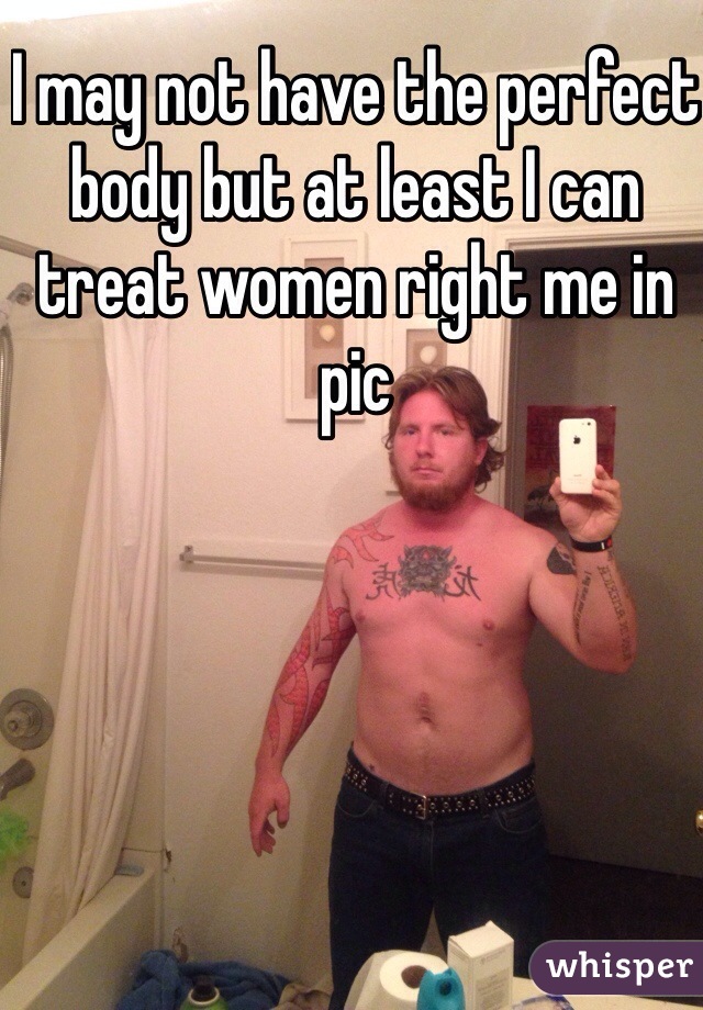 I may not have the perfect body but at least I can treat women right me in pic