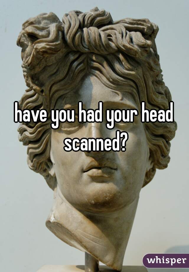 have you had your head scanned?
