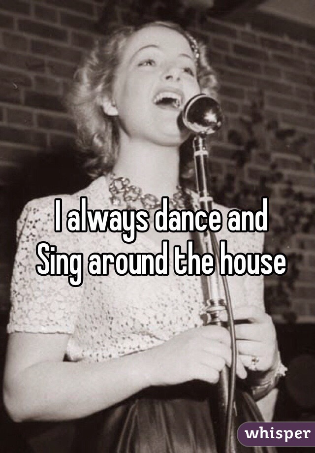 I always dance and 
Sing around the house