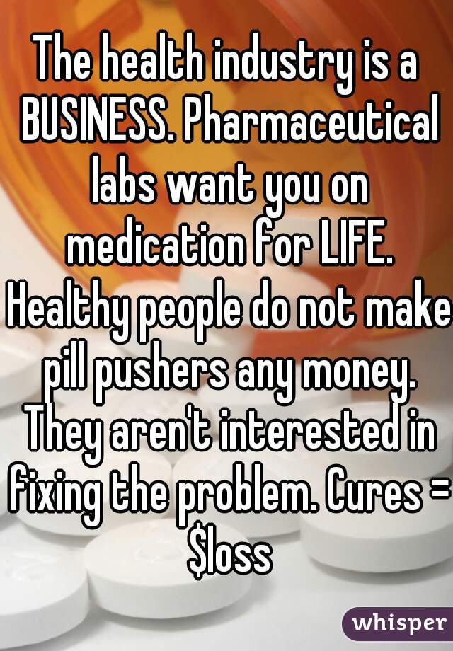 The health industry is a BUSINESS. Pharmaceutical labs want you on medication for LIFE. Healthy people do not make pill pushers any money. They aren't interested in fixing the problem. Cures = $loss