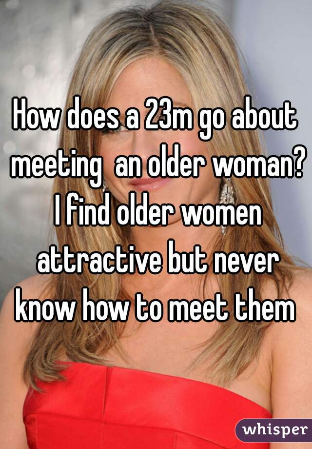 How does a 23m go about meeting  an older woman? I find older women attractive but never know how to meet them 