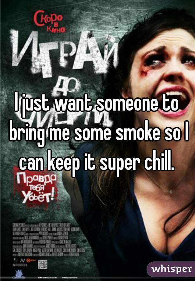 I just want someone to bring me some smoke so I can keep it super chill. 
