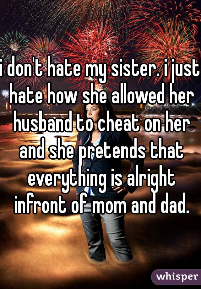 i don't hate my sister. i just hate how she allowed her husband to cheat on her and she pretends that everything is alright infront of mom and dad.