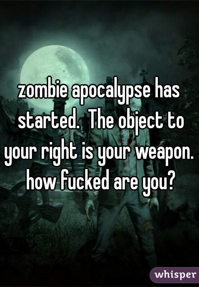 zombie apocalypse has started.  The object to your right is your weapon.  how fucked are you?