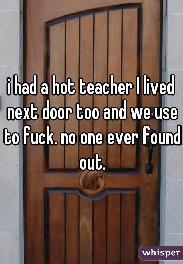 i had a hot teacher I lived next door too and we use to fuck. no one ever found out.