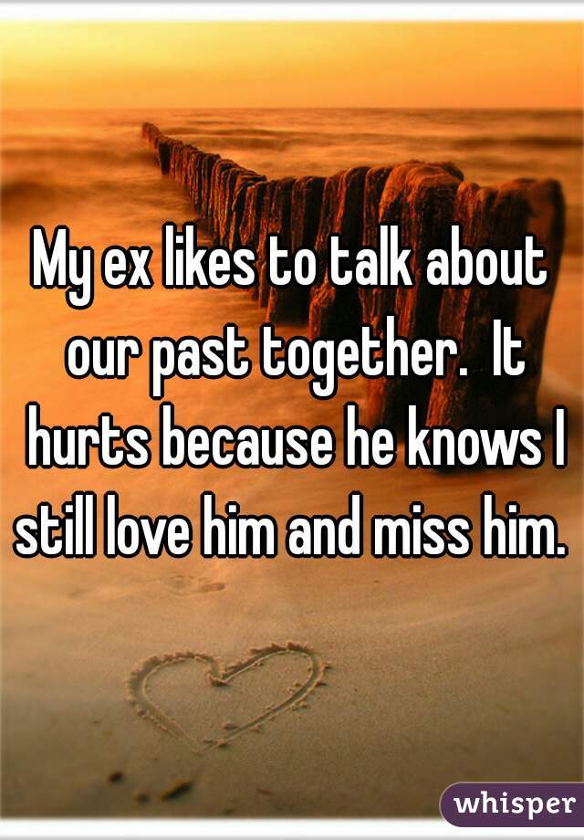 My ex likes to talk about our past together.  It hurts because he knows I still love him and miss him. 