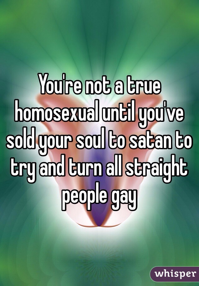 You're not a true homosexual until you've sold your soul to satan to try and turn all straight people gay