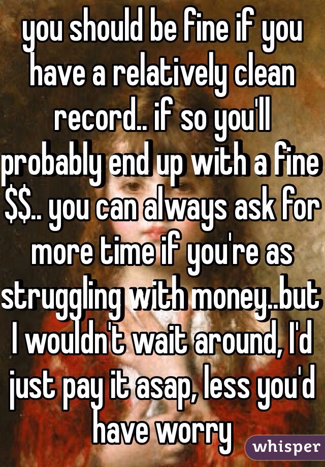 you should be fine if you have a relatively clean record.. if so you'll probably end up with a fine $$.. you can always ask for more time if you're as struggling with money..but I wouldn't wait around, I'd just pay it asap, less you'd have worry