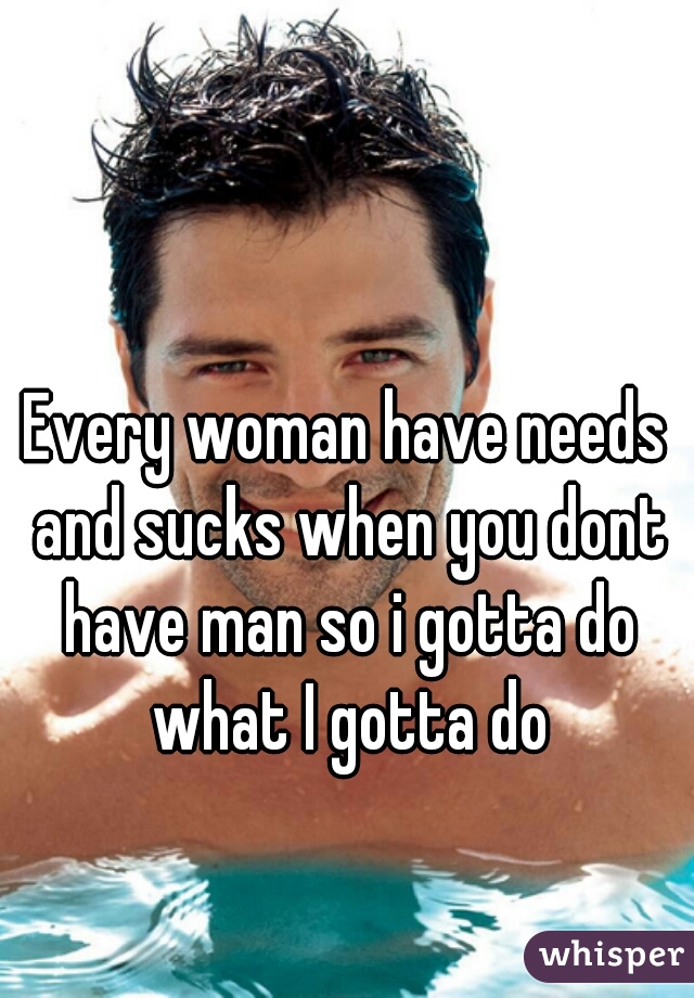 Every woman have needs and sucks when you dont have man so i gotta do what I gotta do