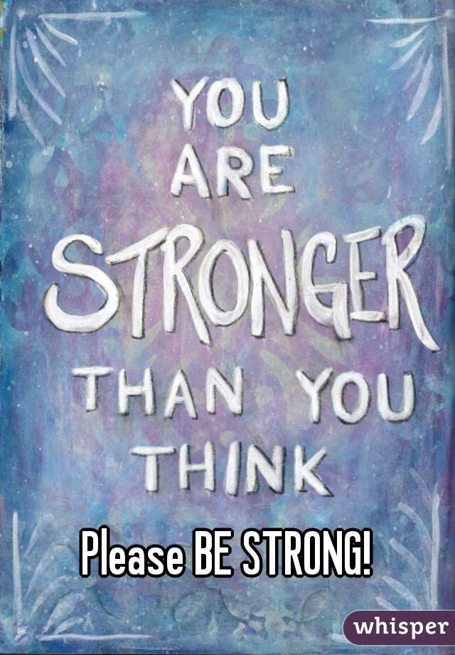 Please BE STRONG!
