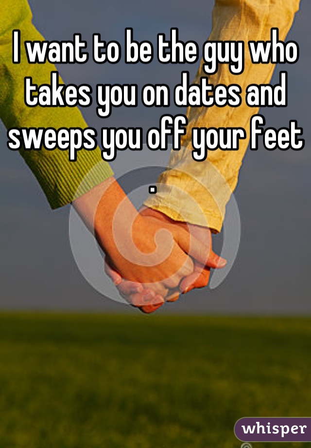 I want to be the guy who takes you on dates and sweeps you off your feet . 