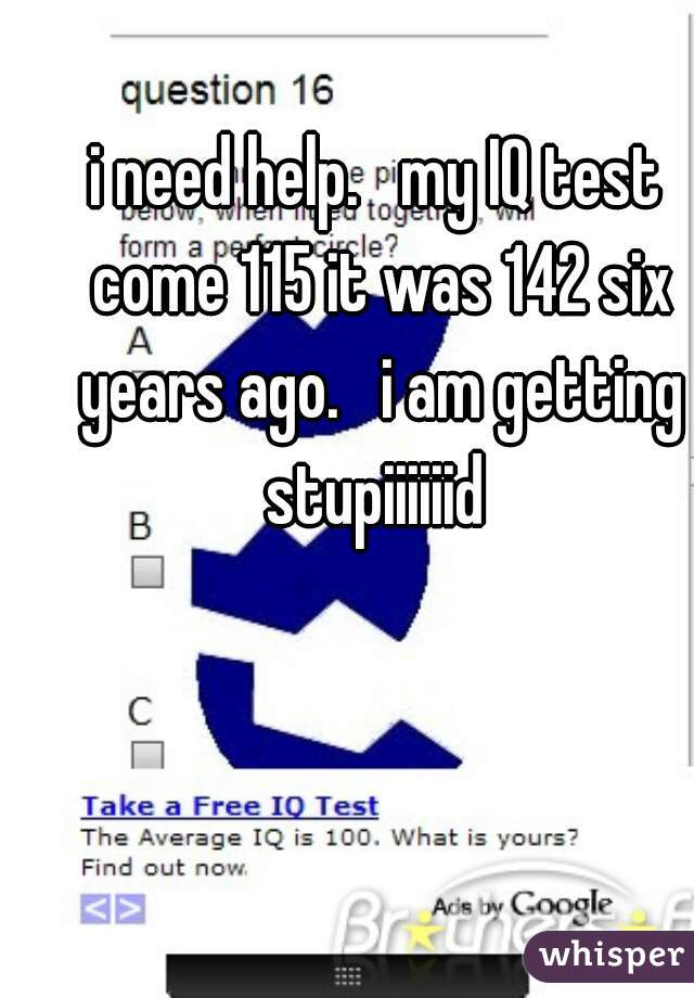 i need help.   my IQ test come 115 it was 142 six years ago.   i am getting stupiiiiiid 