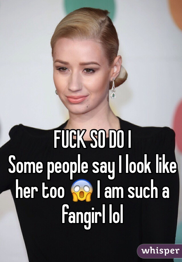 FUCK SO DO I 
Some people say I look like her too 😱 I am such a fangirl lol