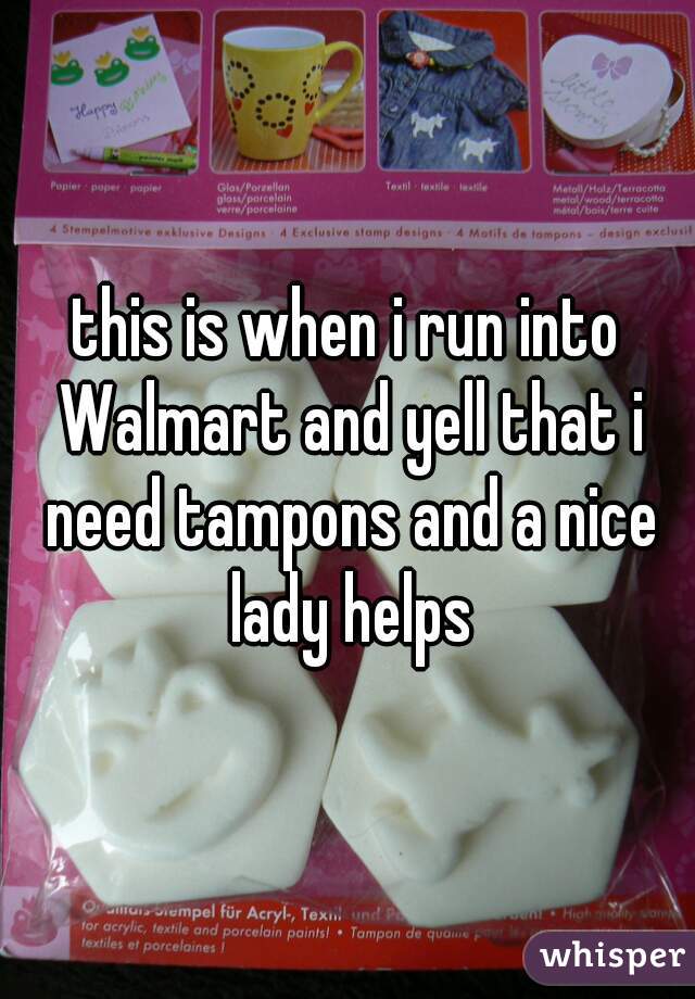 this is when i run into Walmart and yell that i need tampons and a nice lady helps