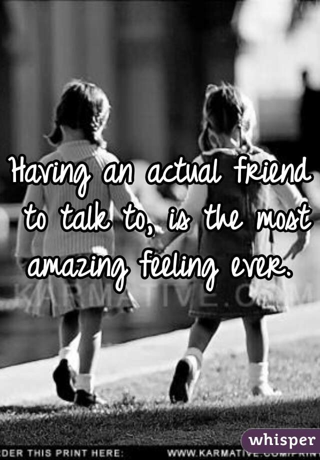 Having an actual friend to talk to, is the most amazing feeling ever. 
