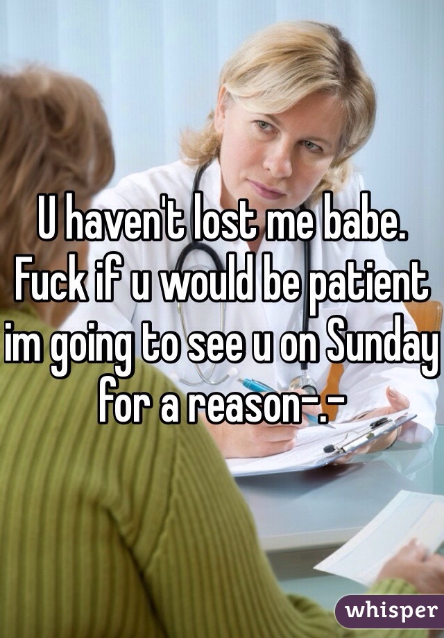 U haven't lost me babe. Fuck if u would be patient im going to see u on Sunday for a reason-.-