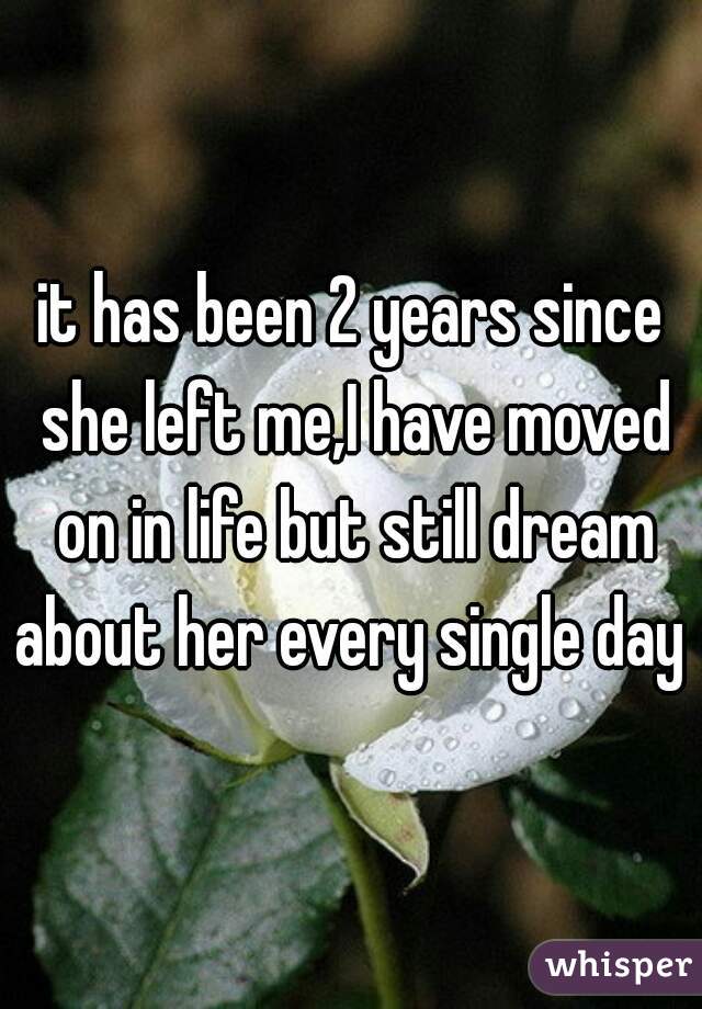 it has been 2 years since she left me,I have moved on in life but still dream about her every single day  