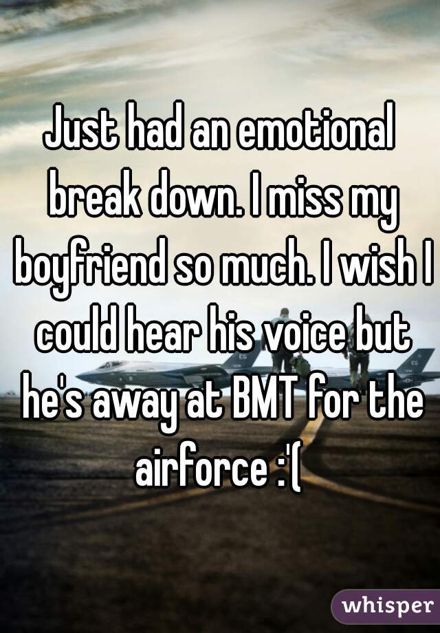 Just had an emotional break down. I miss my boyfriend so much. I wish I could hear his voice but he's away at BMT for the airforce :'( 