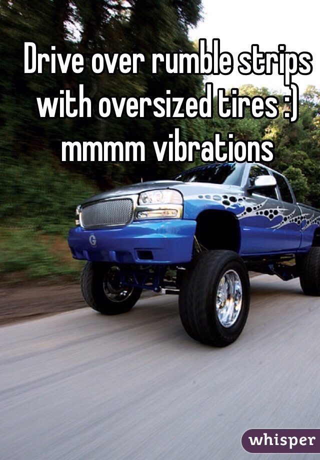 Drive over rumble strips with oversized tires :) mmmm vibrations 