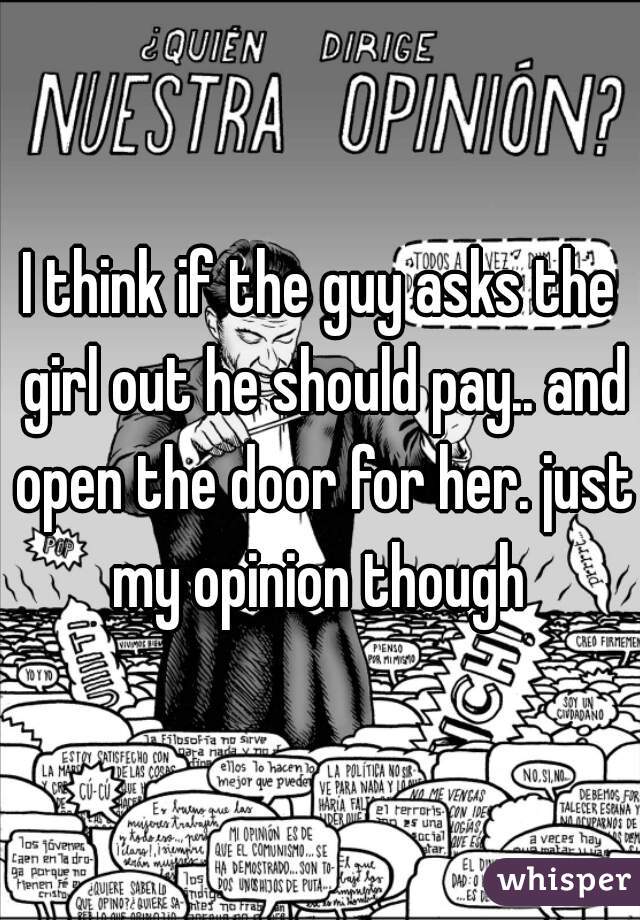 I think if the guy asks the girl out he should pay.. and open the door for her. just my opinion though 