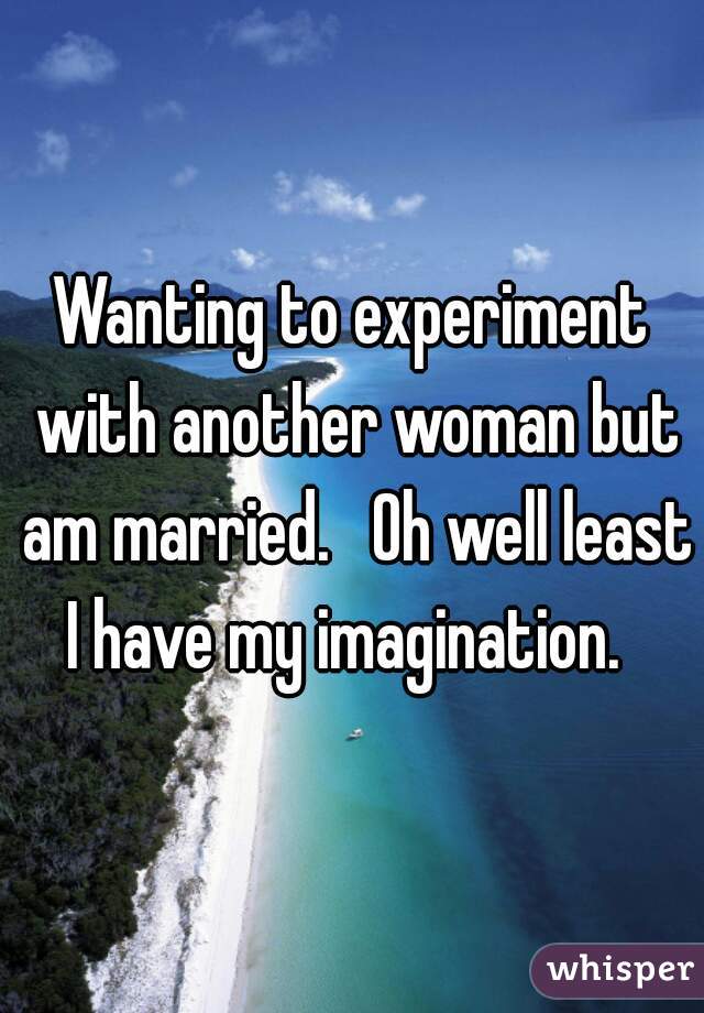Wanting to experiment with another woman but am married.   Oh well least I have my imagination.  