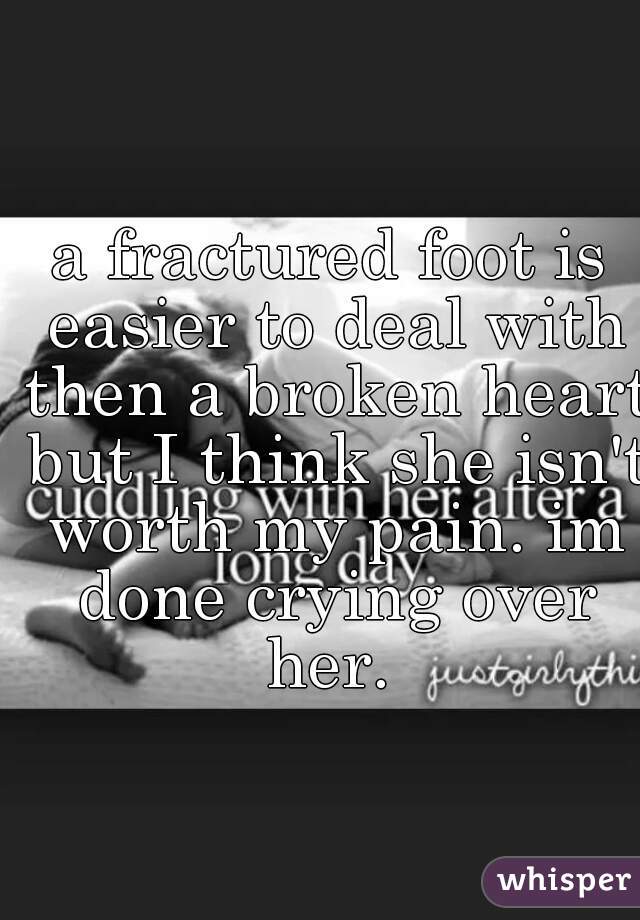 a fractured foot is easier to deal with then a broken heart but I think she isn't worth my pain. im done crying over her. 