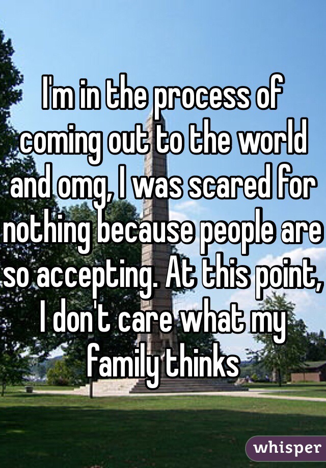 I'm in the process of coming out to the world and omg, I was scared for nothing because people are so accepting. At this point, I don't care what my family thinks
