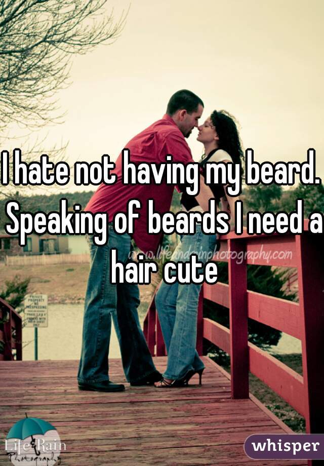 I hate not having my beard. Speaking of beards I need a hair cute