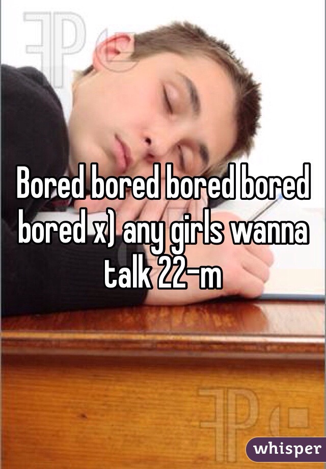 Bored bored bored bored bored x) any girls wanna talk 22-m