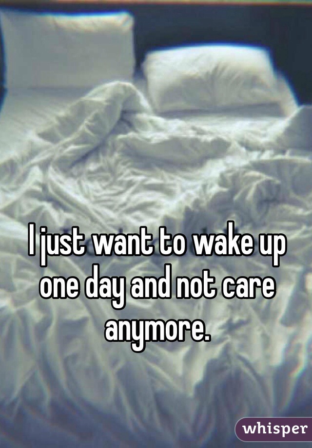 I just want to wake up one day and not care anymore. 