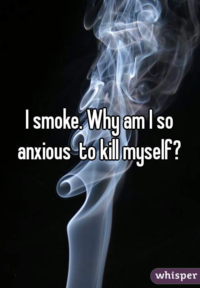 I smoke. Why am I so anxious  to kill myself? 