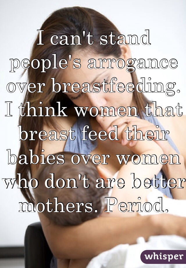 I can't stand people's arrogance over breastfeeding. I think women that breast feed their babies over women who don't are better mothers. Period. 