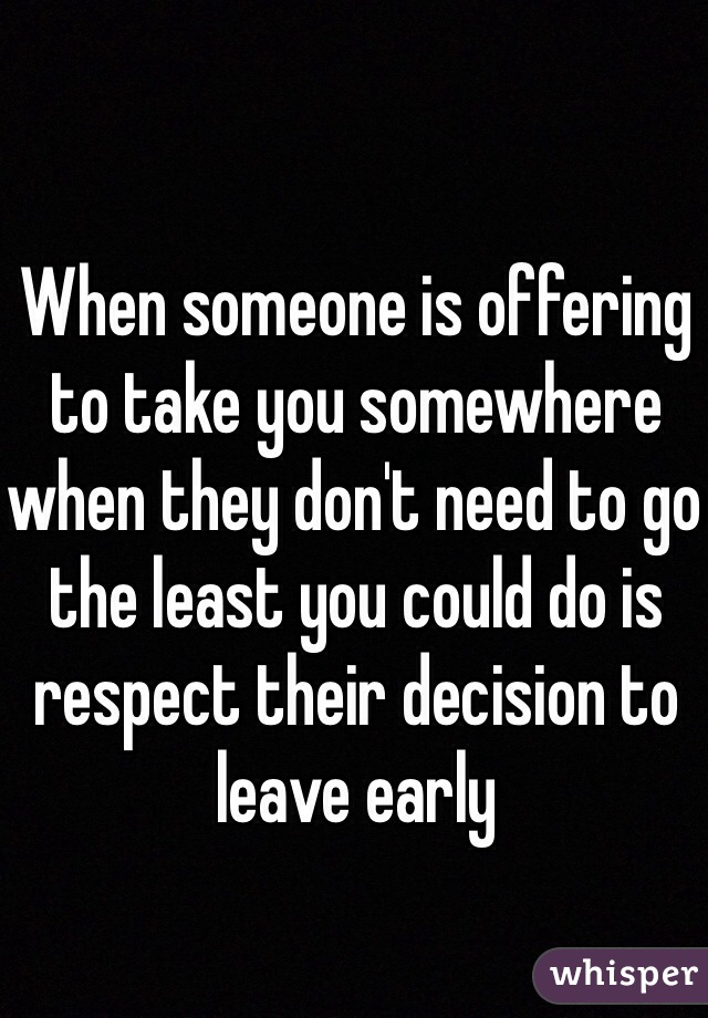 When someone is offering to take you somewhere when they don't need to go the least you could do is respect their decision to leave early  