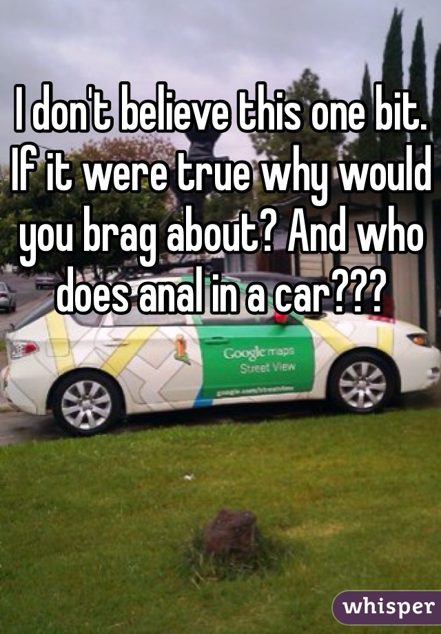 I don't believe this one bit. If it were true why would you brag about? And who does anal in a car???
