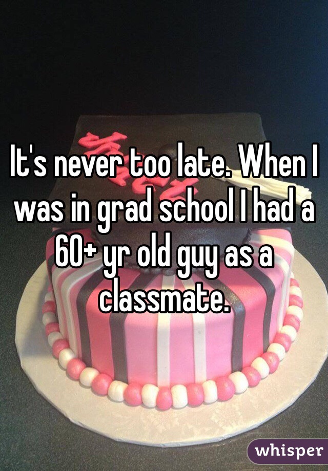 It's never too late. When I was in grad school I had a 60+ yr old guy as a classmate.