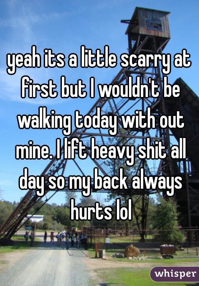 yeah its a little scarry at first but I wouldn't be walking today with out mine. I lift heavy shit all day so my back always hurts lol