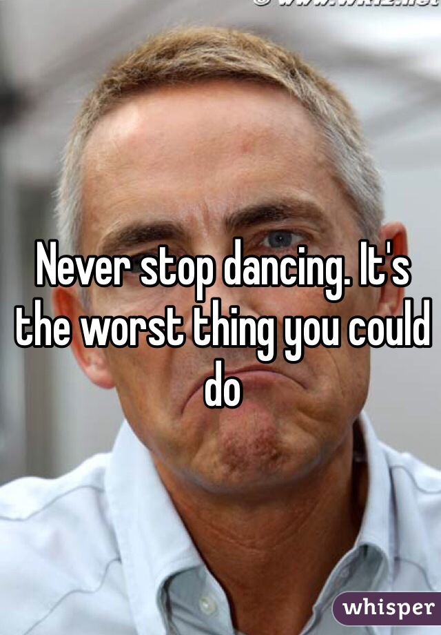 Never stop dancing. It's the worst thing you could do 