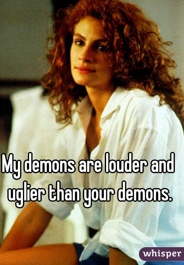 My demons are louder and uglier than your demons.