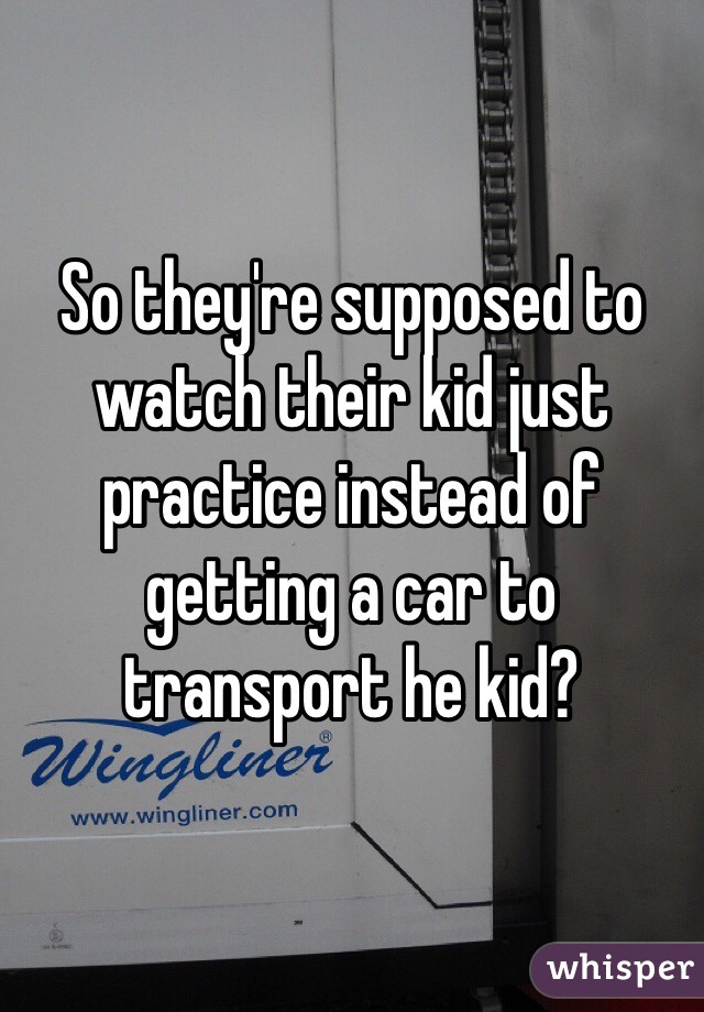 So they're supposed to watch their kid just practice instead of getting a car to transport he kid?