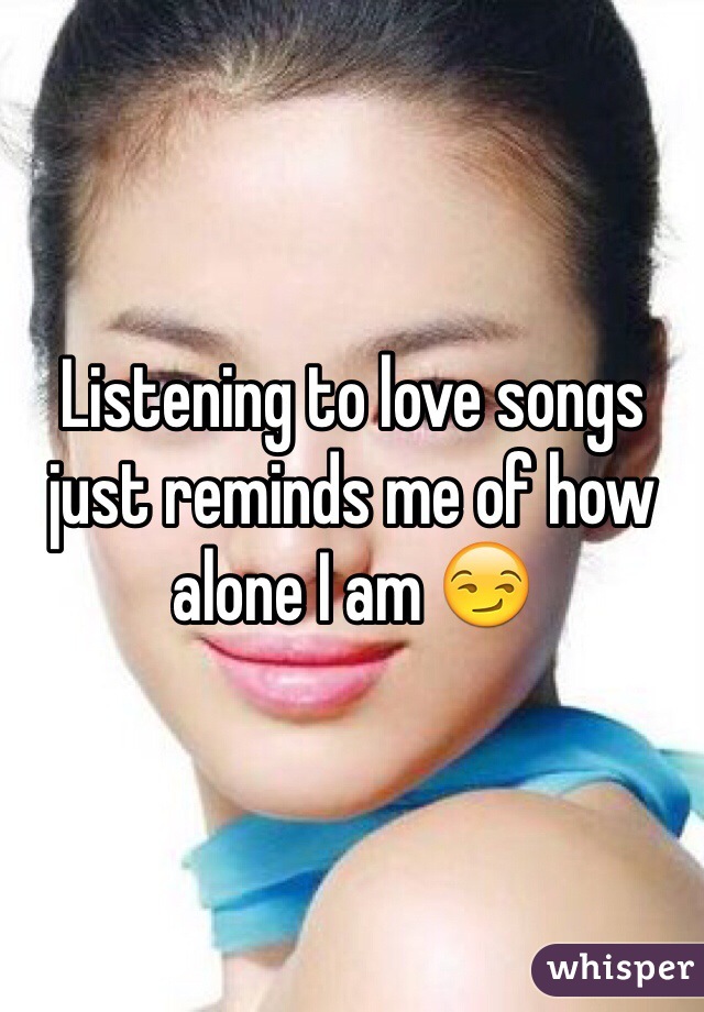Listening to love songs just reminds me of how alone I am 😏
