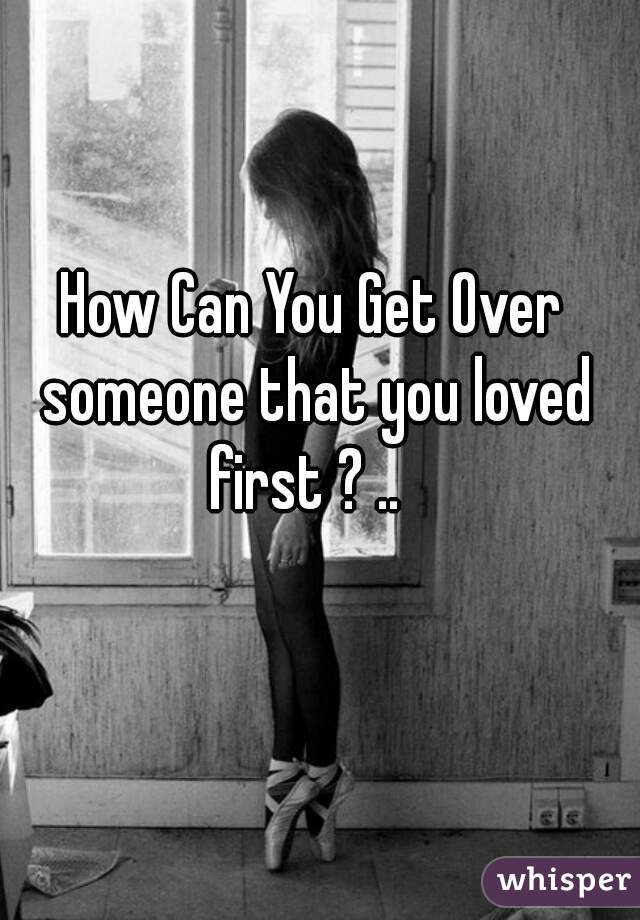 How Can You Get Over someone that you loved first ? ..  