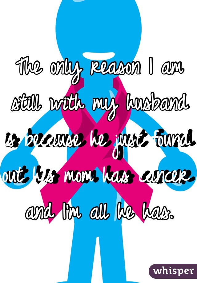 The only reason I am still with my husband is because he just found out his mom has cancer and I'm all he has.