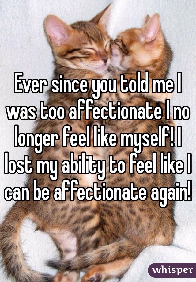 Ever since you told me I was too affectionate I no longer feel like myself! I lost my ability to feel like I can be affectionate again!