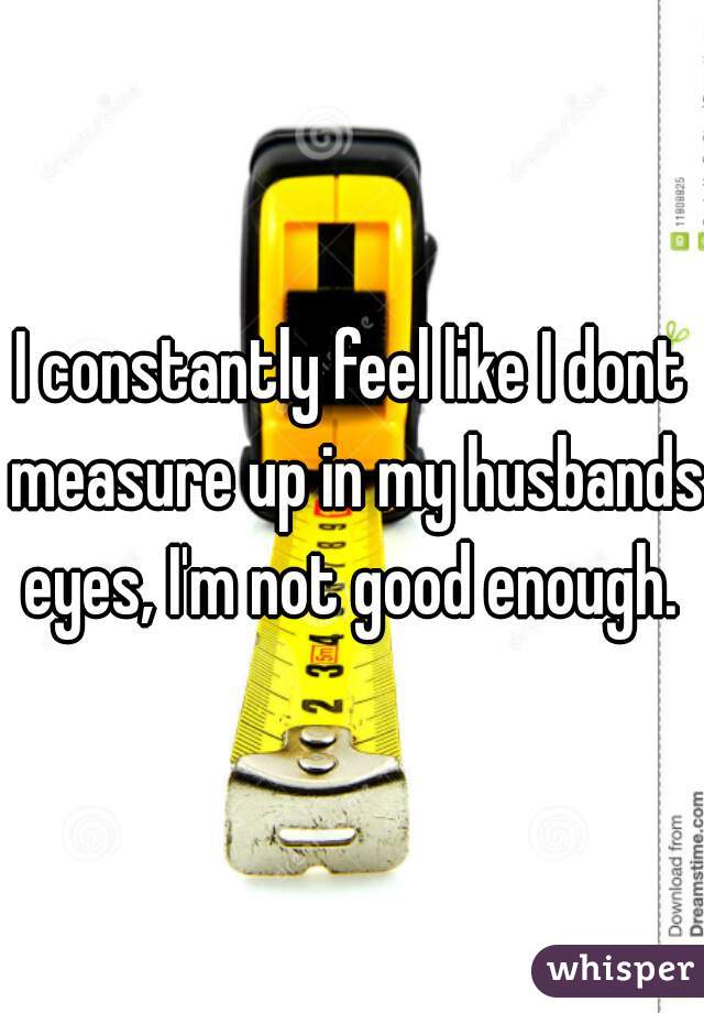 I constantly feel like I dont measure up in my husbands eyes, I'm not good enough. 