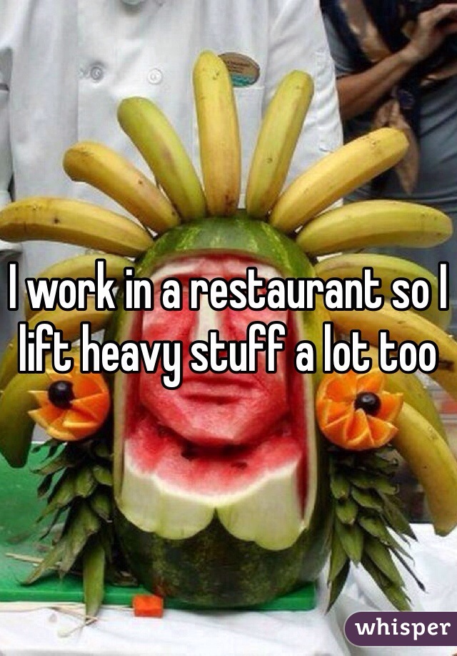 I work in a restaurant so I lift heavy stuff a lot too